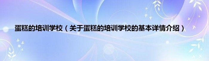 蛋糕的培训学校（关于蛋糕的培训学校的基本详情介绍）