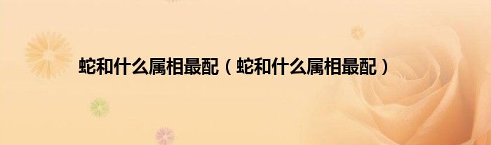 蛇和什么属相最配（蛇和什么属相最配）