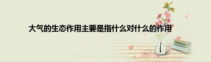 大气的生态作用主要是指什么对什么的作用