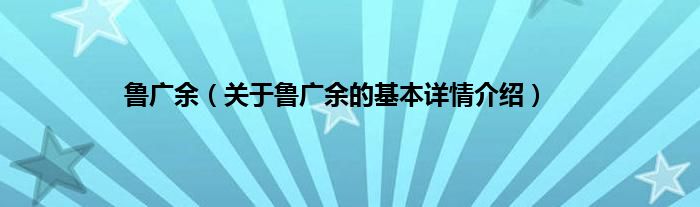 鲁广余（关于鲁广余的基本详情介绍）