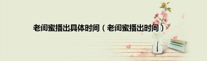 老闺蜜播出具体时间（老闺蜜播出时间）