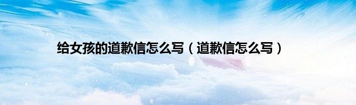 给女孩的道歉信怎么写（道歉信怎么写）