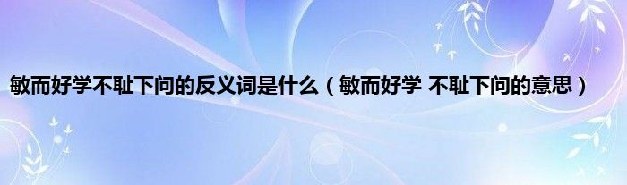 敏而好学不耻下问的反义词是什么（敏而好学 不耻下问的意思）